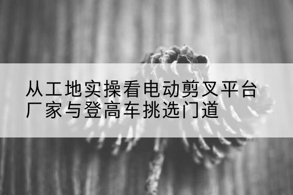 广灵电动剪叉升降平台厂家-从工地实操看电动剪叉平台厂家与登高车挑选门道
