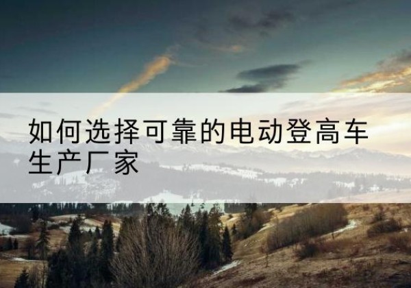 广灵电动登高车厂家-如何选择可靠的电动登高车生产厂家