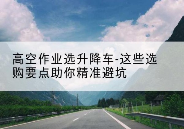 广灵升降车厂家-高空作业选升降车-这些选购要点助你*避坑
