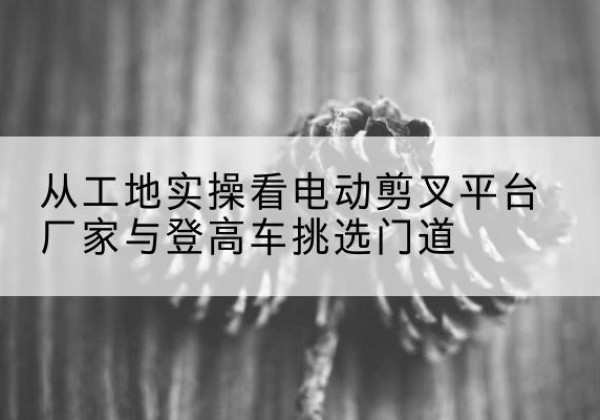 广灵电动剪叉升降平台厂家-从工地实操看电动剪叉平台厂家与登高车挑选门道